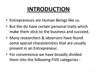 INTRODUCTION
• Entrepreneurs are Human Beings like us.
• But the do have certain personal traits which
make them stick to the business and succeed.
• Many researchers & observers have found
some special characteristics that are usually
present in an Entrepreneur.
• For convenience we have broadly divided
them into the following FIVE categories -
2
 