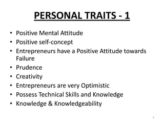 PERSONAL TRAITS - 1
• Positive Mental Attitude
• Positive self-concept
• Entrepreneurs have a Positive Attitude towards
Failure
• Prudence
• Creativity
• Entrepreneurs are very Optimistic
• Possess Technical Skills and Knowledge
• Knowledge & Knowledgeability
4
 