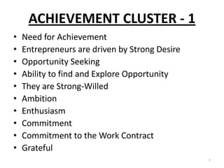 ACHIEVEMENT CLUSTER - 1
• Need for Achievement
• Entrepreneurs are driven by Strong Desire
• Opportunity Seeking
• Ability to find and Explore Opportunity
• They are Strong-Willed
• Ambition
• Enthusiasm
• Commitment
• Commitment to the Work Contract
• Grateful
7
 