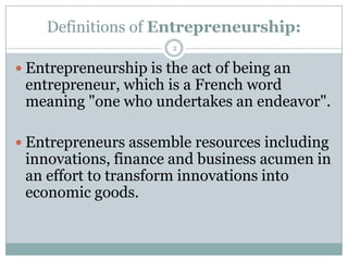 Definitions of Entrepreneurship:
2

 Entrepreneurship is the act of being an

entrepreneur, which is a French word
meaning "one who undertakes an endeavor".

 Entrepreneurs assemble resources including

innovations, finance and business acumen in
an effort to transform innovations into
economic goods.

 