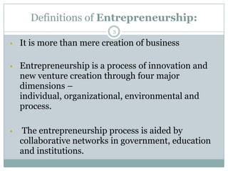 Definitions of Entrepreneurship:
3



It is more than mere creation of business



Entrepreneurship is a process of innovation and
new venture creation through four major
dimensions –
individual, organizational, environmental and
process.



The entrepreneurship process is aided by
collaborative networks in government, education
and institutions.

 