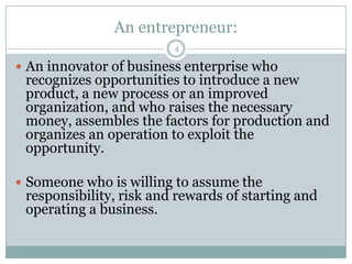 An entrepreneur:
4

 An innovator of business enterprise who

recognizes opportunities to introduce a new
product, a new process or an improved
organization, and who raises the necessary
money, assembles the factors for production and
organizes an operation to exploit the
opportunity.

 Someone who is willing to assume the

responsibility, risk and rewards of starting and
operating a business.

 