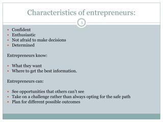 Characteristics of entrepreneurs:
5






Confident
Enthusiastic
Not afraid to make decisions
Determined

Entrepreneurs know:
 What they want
 Where to get the best information.

Entrepreneurs can:
 See opportunities that others can’t see
 Take on a challenge rather than always opting for the safe path
 Plan for different possible outcomes

 