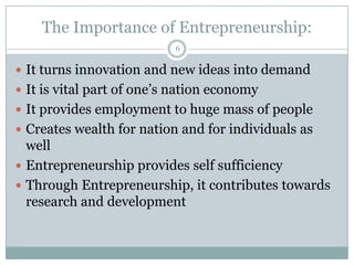 The Importance of Entrepreneurship:
6

 It turns innovation and new ideas into demand

 It is vital part of one’s nation economy
 It provides employment to huge mass of people
 Creates wealth for nation and for individuals as

well
 Entrepreneurship provides self sufficiency
 Through Entrepreneurship, it contributes towards
research and development

 