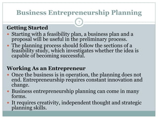 Business Entrepreneurship Planning
7

Getting Started
 Starting with a feasibility plan, a business plan and a
proposal will be useful in the preliminary process.
 The planning process should follow the sections of a
feasibility study, which investigates whether the idea is
capable of becoming successful.
Working As an Entrepreneur
 Once the business is in operation, the planning does not
end. Entrepreneurship requires constant innovation and
change.
 Business entrepreneurship planning can come in many
forms.
 It requires creativity, independent thought and strategic
planning skills.

 