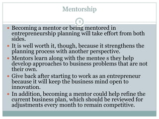 Mentorship
8

 Becoming a mentor or being mentored in








entrepreneurship planning will take effort from both
sides.
It is well worth it, though, because it strengthens the
planning process with another perspective.
Mentors learn along with the mentee s they help
develop approaches to business problems that are not
their own.
Give back after starting to work as an entrepreneur
because it will keep the business mind open to
innovation.
In addition, becoming a mentor could help refine the
current business plan, which should be reviewed for
adjustments every month to remain competitive.

 