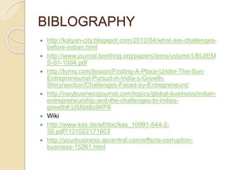 BIBLOGRAPHY
 http://kalyan-city.blogspot.com/2012/04/what-are-challenges-
before-indian.html
 http://www.journal.bonfring.org/papers/iems/volume1/BIJIEM
S-01-1004.pdf
 http://lurnq.com/lesson/Finding-A-Place-Under-The-Sun-
Entrepreneurial-Pursuit-in-India-s-Growth-
Story/section/Challenges-Faced-by-Entrepreneurs/
 http://iveybusinessjournal.com/topics/global-business/indian-
entrepreneurship-and-the-challenges-to-indias-
growth#.U5Xbt8s9KP8
 Wiki
 http://www.kas.de/wf/doc/kas_10991-544-2-
30.pdf?131022171603
 http://yourbusiness.azcentral.com/effects-corruption-
business-15261.html
 