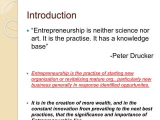 Introduction
 “Entrepreneurship is neither science nor
art. It is the practise. It has a knowledge
base”
-Peter Drucker
 Entrepreneurship is the practise of starting new
organisation or revitalising mature org., particularly new
business generally In response identified oppurtunites.
 It is in the creation of more wealth, and in the
constant innovation from prevailing to the next best
practices, that the signiﬁcance and importance of
 