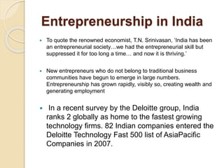 Entrepreneurship in India
 To quote the renowned economist, T.N. Srinivasan, ‘India has been
an entrepreneurial society…we had the entrepreneurial skill but
suppressed it for too long a time… and now it is thriving.’
 New entrepreneurs who do not belong to traditional business
communities have begun to emerge in large numbers.
Entrepreneurship has grown rapidly, visibly so, creating wealth and
generating employment
 In a recent survey by the Deloitte group, India
ranks 2 globally as home to the fastest growing
technology ﬁrms. 82 Indian companies entered the
Deloitte Technology Fast 500 list of AsiaPaciﬁc
Companies in 2007.
 