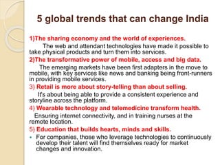 5 global trends that can change India
1)The sharing economy and the world of experiences.
The web and attendant technologies have made it possible to
take physical products and turn them into services.
2)The transformative power of mobile, access and big data.
The emerging markets have been first adapters in the move to
mobile, with key services like news and banking being front-runners
in providing mobile services.
3) Retail is more about story-telling than about selling.
It's about being able to provide a consistent experience and
storyline across the platform.
4) Wearable technology and telemedicine transform health.
Ensuring internet connectivity, and in training nurses at the
remote location.
5) Education that builds hearts, minds and skills.
 For companies, those who leverage technologies to continuously
develop their talent will find themselves ready for market
changes and innovation.
 