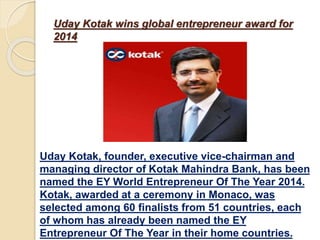 Uday Kotak wins global entrepreneur award for
2014
Uday Kotak, founder, executive vice-chairman and
managing director of Kotak Mahindra Bank, has been
named the EY World Entrepreneur Of The Year 2014.
Kotak, awarded at a ceremony in Monaco, was
selected among 60 finalists from 51 countries, each
of whom has already been named the EY
Entrepreneur Of The Year in their home countries.
 