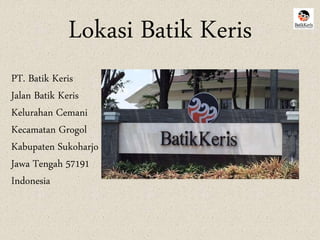 Lokasi Batik Keris 
PT. Batik Keris 
Jalan Batik Keris 
Kelurahan Cemani 
Kecamatan Grogol 
Kabupaten Sukoharjo 
Jawa Tengah 57191 
Indonesia 
 