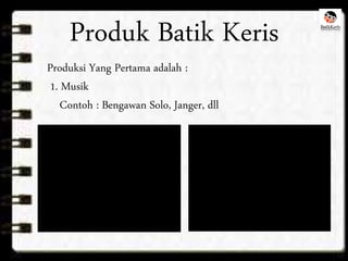 Produk Batik Keris 
Produksi Yang Pertama adalah : 
1. Musik 
Contoh : Bengawan Solo, Janger, dll 
 