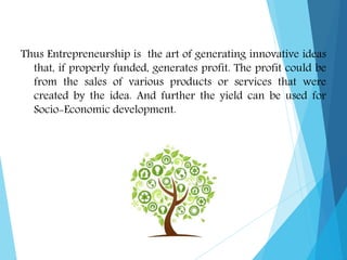 Thus Entrepreneurship is the art of generating innovative ideas
that, if properly funded, generates profit. The profit could be
from the sales of various products or services that were
created by the idea. And further the yield can be used for
Socio-Economic development.
 