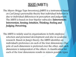SCALES (MBTI)
The Myers-Briggs Type Inventory) (MBTI is a instrument based
on Carl Jung's personality theory that individual behavior is
due to individual differences in perception and judgement.
The MBTI is based on four bipolar subscales. Extroversion-
Introversion, Sensing-Intuition, Thinking-Feeling and
Judging-Perceiving.
The MBTI is widely used in organizations in both employee
selection and personnel development and also in academic
research. Based on Jung's theory, the MBTI identifies an
individual's preference on each of the four dimensions. One
pole of each dimension is preferred over the other, and each
dimension is independent of the others. A classification for
each of the four dimensions results in sixteen possible types.
 