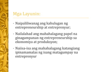 Mga Layunin:
• Naipaliliwanag ang kahulugan ng
entrepreneurship at entreprenyur;
• Nailalahad ang mahahalagang papel na
ginagampanan ng entrepreneurship sa
ekonomiya at produksyon;
• Naiisa-isa ang mahahalagang katangiang
ipinamamalas ng isang matagumpay na
entreprenyur
 