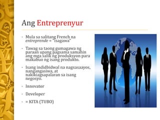 Ang Entreprenyur
• Mula sa salitang French na
entreprende = “isagawa”
• Tawag sa taong gumagawa ng
paraan upang pagsama samahin
ang mga salik ng produksyon para
makabuo ng isang produkto.
• Isang indidbidwal na nagsasaayos,
nangangasiwa, at
nakikiagsapalaran sa isang
negosyo.
• Innovator
• Developer
• = KITA (TUBO)
 