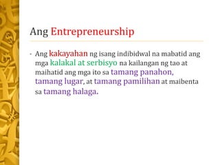 Ang Entrepreneurship
• Ang kakayahan ng isang indibidwal na mabatid ang
mga kalakal at serbisyo na kailangan ng tao at
maihatid ang mga ito sa tamang panahon,
tamang lugar, at tamang pamilihan at maibenta
sa tamang halaga.
 