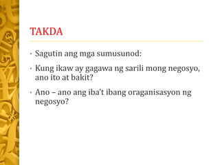 TAKDA
• Sagutin ang mga sumusunod:
• Kung ikaw ay gagawa ng sarili mong negosyo,
ano ito at bakit?
• Ano – ano ang iba’t ibang oraganisasyon ng
negosyo?
 