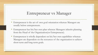 Entrepreneur vs Manager
• Entrepreneur is the act of own goal orientation whereas Managers are
usually below entrepreneurs.
• Entrepreneur has his/her own plan whereas Managers inherits planning
from the Head of the Organization(or Entrepreneur).
• Entrepreneur is wholly dependent on his/her own capabilities whereas
Managers are dependent on the resources of the organization to achieve
short-term and long-term goals.
 