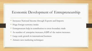 Economic Development of Entrepreneurship
• Increases National Income through Exports and Imports
• Huge foreign currency intake
• Entrepreneurs help in contribution to cross boundary trade
• As number of enterprise increases, GDP of the nation increases.
• Large scale growth in international business
• Attracts new marketing techniques
 