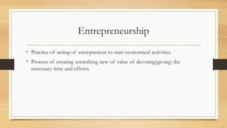 Entrepreneurship
• Practice of acting of entrepreneur to start economical activities.
• Process of creating something new of value of devoting(giving) the
necessary time and efforts.
 