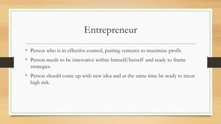 Entrepreneur
• Person who is in effective control, putting ventures to maximize profit.
• Person needs to be innovative within himself/herself and ready to frame
strategies.
• Person should come up with new idea and at the same time be ready to incur
high risk.
 