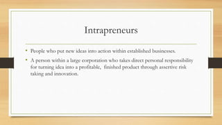 Intrapreneurs
• People who put new ideas into action within established businesses.
• A person within a large corporation who takes direct personal responsibility
for turning idea into a profitable, finished product through assertive risk
taking and innovation.
 