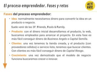 Fases del proceso emprendedor:
• Idea: normalmente necesitamos dinero para convertir la idea en un
producto o negocio.
Suele venir de las 3F: Friends, Fools & Family.
• Producto: con el dinero inicial desarrollamos el producto, la web,
buscamos empleados para arrancar el proyecto. En esta fase es
más fácil conseguir dinero de Business Angels o Capital Semilla.
• Clientes: una vez tenemos la tienda creada, y el producto (con
proveedores sólidos) o servicio listo, tenemos que buscar clientes.
Con clientes es más fácil conseguir dinero de Capital Riesgo.
• Crecimiento: una vez demostrado que el modelo de negocio
funciona buscaremos crecer e innovar.
El proceso emprendedor. Fases y retos
 