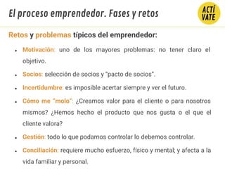 Retos y problemas típicos del emprendedor:
● Motivación: uno de los mayores problemas: no tener claro el
objetivo.
● Socios: selección de socios y “pacto de socios”.
● Incertidumbre: es imposible acertar siempre y ver el futuro.
● Cómo me “molo”: ¿Creamos valor para el cliente o para nosotros
mismos? ¿Hemos hecho el producto que nos gusta o el que el
cliente valora?
● Gestión: todo lo que podamos controlar lo debemos controlar.
● Conciliación: requiere mucho esfuerzo, físico y mental; y afecta a la
vida familiar y personal.
El proceso emprendedor. Fases y retos
 