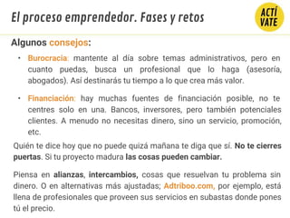 Algunos consejos:
• Burocracia: mantente al día sobre temas administrativos, pero en
cuanto puedas, busca un profesional que lo haga (asesoría,
abogados). Así destinarás tu tiempo a lo que crea más valor.
• Financiación: hay muchas fuentes de financiación posible, no te
centres solo en una. Bancos, inversores, pero también potenciales
clientes. A menudo no necesitas dinero, sino un servicio, promoción,
etc.
Quién te dice hoy que no puede quizá mañana te diga que sí. No te cierres
puertas. Si tu proyecto madura las cosas pueden cambiar.
Piensa en alianzas, intercambios, cosas que resuelvan tu problema sin
dinero. O en alternativas más ajustadas; Adtriboo.com, por ejemplo, está
llena de profesionales que proveen sus servicios en subastas donde pones
tú el precio.
El proceso emprendedor. Fases y retos
 