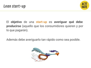 El objetivo de una start-up es averiguar qué debe
producirse (aquello que los consumidores quieren y por
lo que pagarán).
Además debe averiguarlo tan rápido como sea posible.
Lean start-up
 