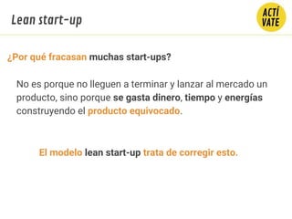 ¿Por qué fracasan muchas start-ups?
No es porque no lleguen a terminar y lanzar al mercado un
producto, sino porque se gasta dinero, tiempo y energías
construyendo el producto equivocado.
El modelo lean start-up trata de corregir esto.
Lean start-up
 