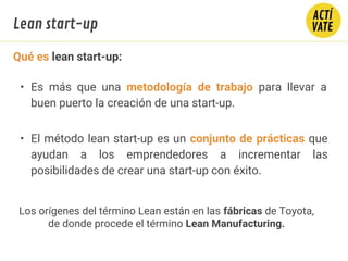 Qué es lean start-up:
• Es más que una metodología de trabajo para llevar a
buen puerto la creación de una start-up.
• El método lean start-up es un conjunto de prácticas que
ayudan a los emprendedores a incrementar las
posibilidades de crear una start-up con éxito.
Lean start-up
Los orígenes del término Lean están en las fábricas de Toyota,
de donde procede el término Lean Manufacturing.
 
