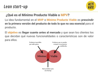 ¿Qué es el Mínimo Producto Viable o MPV?
La idea fundamental en el MVP o Mínimo Producto Viable es prescindir
en la primera versión del producto de todo lo que no sea esencial para el
producto.
El objetivo es llegar cuanto antes al mercado y que sean los clientes los
que decidan qué nuevas funcionalidades o características son de valor
para ellos.
Lean start-up
 