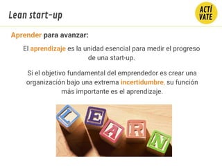 Aprender para avanzar:
El aprendizaje es la unidad esencial para medir el progreso
de una start-up.
Si el objetivo fundamental del emprendedor es crear una
organización bajo una extrema incertidumbre, su función
más importante es el aprendizaje.
Lean start-up
 