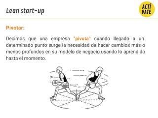 Pivotar:
Decimos que una empresa “pivota” cuando llegado a un
determinado punto surge la necesidad de hacer cambios más o
menos profundos en su modelo de negocio usando lo aprendido
hasta el momento.
Lean start-up
 