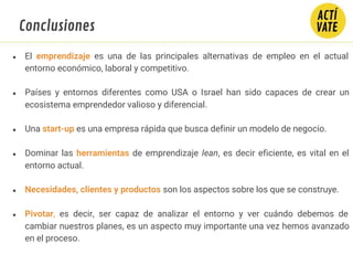Conclusiones
● El emprendizaje es una de las principales alternativas de empleo en el actual
entorno económico, laboral y competitivo.
● Países y entornos diferentes como USA o Israel han sido capaces de crear un
ecosistema emprendedor valioso y diferencial.
● Una start-up es una empresa rápida que busca definir un modelo de negocio.
● Dominar las herramientas de emprendizaje lean, es decir eficiente, es vital en el
entorno actual.
● Necesidades, clientes y productos son los aspectos sobre los que se construye.
● Pivotar, es decir, ser capaz de analizar el entorno y ver cuándo debemos de
cambiar nuestros planes, es un aspecto muy importante una vez hemos avanzado
en el proceso.
 