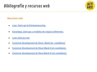 Recursos web
● Lean Start-ups & Entrepreneurship.
● Estrategia, start-ups y modelos de negocio diferentes.
● Lean start-up.com.
● Customer Development de Steve Blank (en castellano).
● Customer Development de Steve Blank II (en castellano).
● Customer Development de Steve Blank III (en castellano).
Bibliografía y recursos web
 