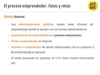 Dónde buscar:
• Las administraciones públicas suelen tener oficinas de
emprendizaje donde te ayudan con los temas administrativos.
• Asociaciones de emprendedores o jóvenes empresarios.
• Foros o comunidades en Internet.
• Eventos o conferencias de temas relacionados con tu proyecto o
de emprendizaje en general.
• Si estás pensando en exportar, el ICEX tiene mucha información
útil.
El proceso emprendedor. Fases y retos
 