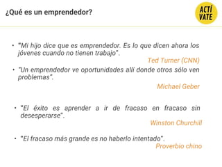 ¿Qué es un emprendedor?
• “Mi hijo dice que es emprendedor. Es lo que dicen ahora los
jóvenes cuando no tienen trabajo”.
Ted Turner (CNN)
• “Un emprendedor ve oportunidades allí donde otros sólo ven
problemas”.
Michael Geber
• “El éxito es aprender a ir de fracaso en fracaso sin
desesperarse”.
Winston Churchill
• “El fracaso más grande es no haberlo intentado”.
Proverbio chino
 