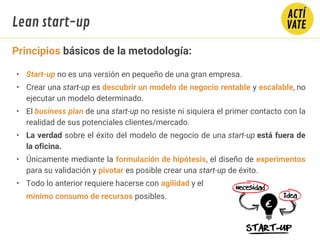 Principios básicos de la metodología:
• Start-up no es una versión en pequeño de una gran empresa.
• Crear una start-up es descubrir un modelo de negocio rentable y escalable, no
ejecutar un modelo determinado.
• El business plan de una start-up no resiste ni siquiera el primer contacto con la
realidad de sus potenciales clientes/mercado.
• La verdad sobre el éxito del modelo de negocio de una start-up está fuera de
la oficina.
• Únicamente mediante la formulación de hipótesis, el diseño de experimentos
para su validación y pivotar es posible crear una start-up de éxito.
• Todo lo anterior requiere hacerse con agilidad y el
mínimo consumo de recursos posibles.
Lean start-up
 