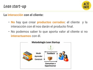 La interacción con el cliente:
• No hay que crear productos cerrados: el cliente y la
interacción con él nos darán el producto final.
• No podemos saber lo que aporta valor al cliente si no
interactuamos con él.
Lean start-up
 