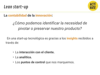 La contabilidad de la innovación:
En una start-up tecnológica es gracias a los insights recibidos a
través de:
• La interacción con el cliente.
• La analítica.
• Los puntos de control que nos marquemos.
¿Cómo podemos identificar la necesidad de
pivotar o preservar nuestro producto?
Lean start-up
 