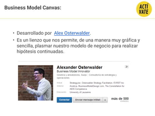 Business Model Canvas:
• Desarrollado por  Alex Osterwalder.
• Es un lienzo que nos permite, de una manera muy gráfica y
sencilla, plasmar nuestro modelo de negocio para realizar
hipótesis continuadas.
 
