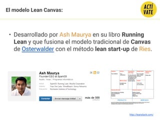 El modelo Lean Canvas:
• Desarrollado por Ash Maurya en su libro Running
Lean y que fusiona el modelo tradicional de Canvas
de Osterwalder con el método lean start-up de Ries.
http://leanstack.com/
 