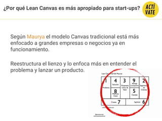 ¿Por qué Lean Canvas es más apropiado para start-ups?
Según Maurya el modelo Canvas tradicional está más
enfocado a grandes empresas o negocios ya en
funcionamiento.
Reestructura el lienzo y lo enfoca más en entender el
problema y lanzar un producto.
 