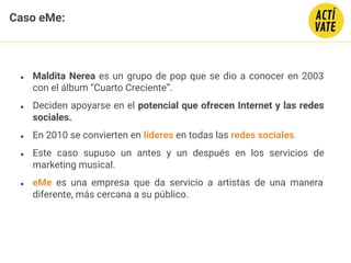 ● Maldita Nerea es un grupo de pop que se dio a conocer en 2003
con el álbum “Cuarto Creciente”.
● Deciden apoyarse en el potencial que ofrecen Internet y las redes
sociales.
● En 2010 se convierten en líderes en todas las redes sociales.
● Este caso supuso un antes y un después en los servicios de
marketing musical.
● eMe es una empresa que da servicio a artistas de una manera
diferente, más cercana a su público.
Caso eMe:
 