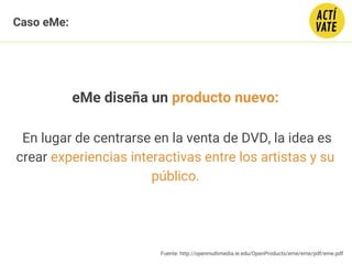 eMe diseña un producto nuevo:
En lugar de centrarse en la venta de DVD, la idea es
crear experiencias interactivas entre los artistas y su
público.
Fuente: http://openmultimedia.ie.edu/OpenProducts/eme/eme/pdf/eme.pdf
Caso eMe:
 