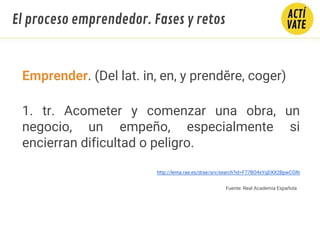El proceso emprendedor. Fases y retos
Emprender. (Del lat. in, en, y prendĕre, coger)
1. tr. Acometer y comenzar una obra, un
negocio, un empeño, especialmente si
encierran dificultad o peligro.
http://lema.rae.es/drae/srv/search?id=F77BO4xYqDXX2BpwCGRr
Fuente: Real Academia Española
 